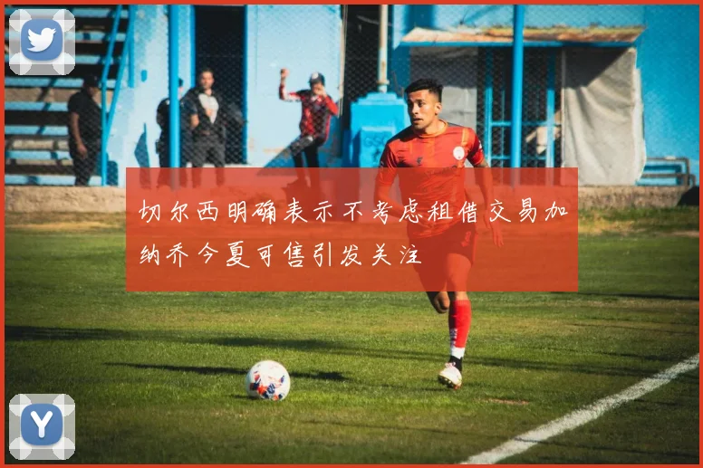 切尔西明确表示不考虑租借交易加纳乔今夏可售引发关注