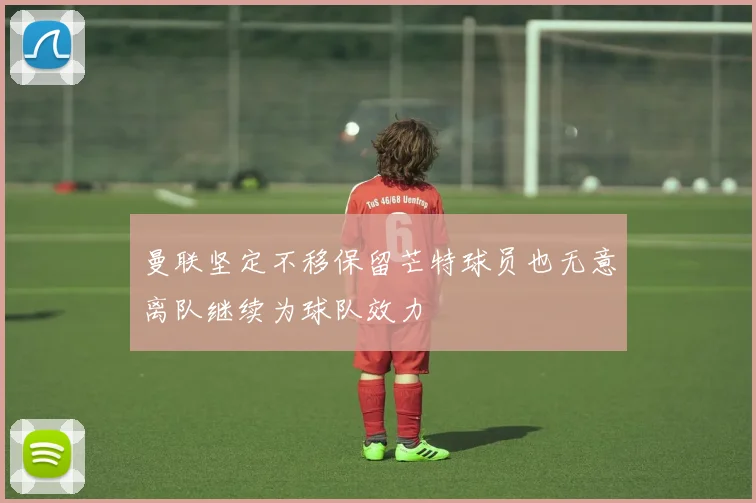 曼联坚定不移保留芒特球员也无意离队继续为球队效力