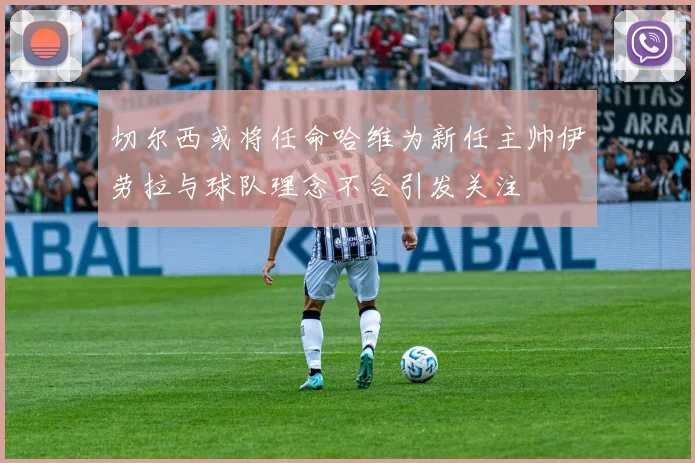 切尔西或将任命哈维为新任主帅伊劳拉与球队理念不合引发关注