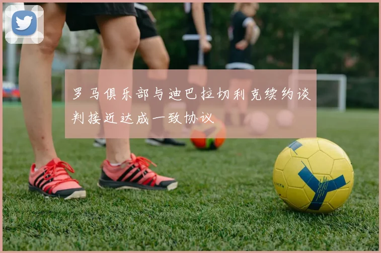罗马俱乐部与迪巴拉切利克续约谈判接近达成一致协议