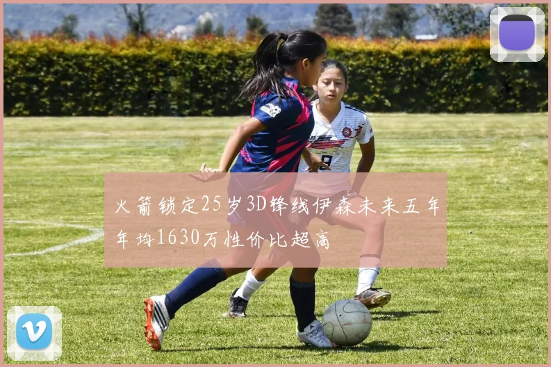 火箭锁定25岁3D锋线伊森未来五年年均1630万性价比超高