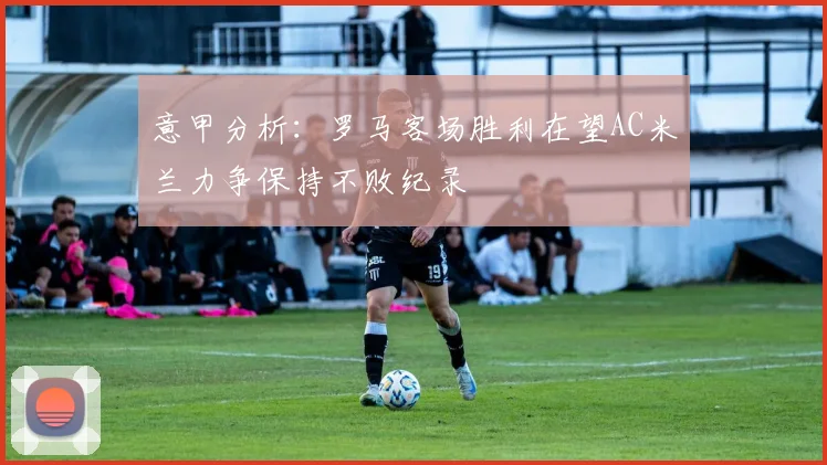 意甲分析：罗马客场胜利在望AC米兰力争保持不败纪录