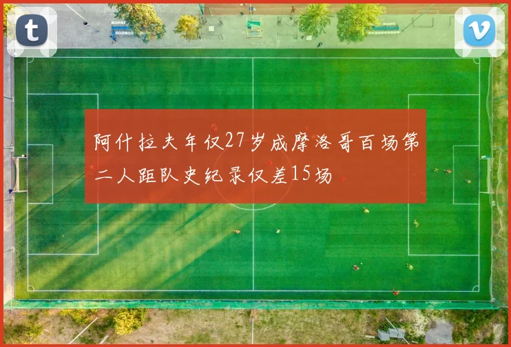 阿什拉夫年仅27岁成摩洛哥百场第二人距队史纪录仅差15场